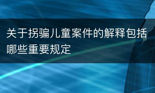 关于拐骗儿童案件的解释包括哪些重要规定