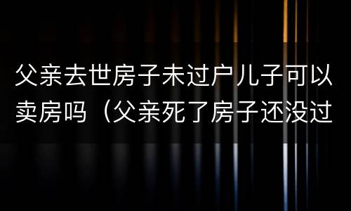 父亲去世房子未过户儿子可以卖房吗（父亲死了房子还没过户给儿子）