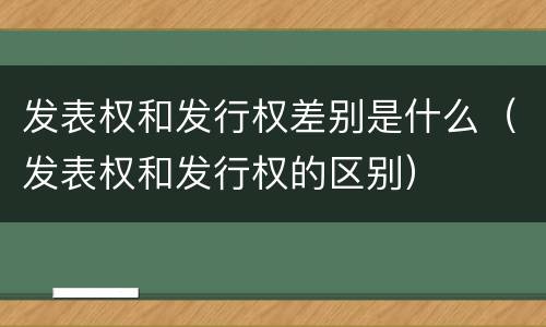 发表权和发行权差别是什么（发表权和发行权的区别）