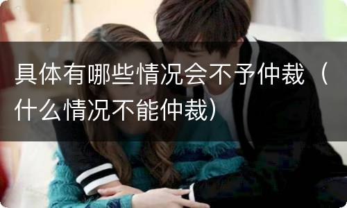 具体有哪些情况会不予仲裁（什么情况不能仲裁）