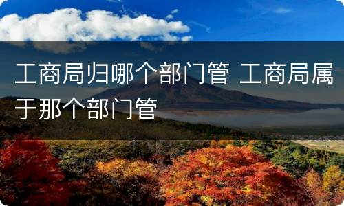 工商局归哪个部门管 工商局属于那个部门管