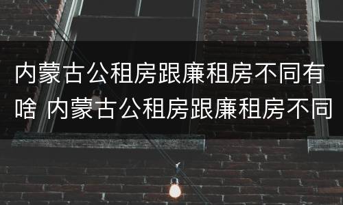 内蒙古公租房跟廉租房不同有啥 内蒙古公租房跟廉租房不同有啥影响