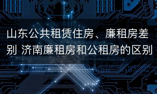 山东公共租赁住房、廉租房差别 济南廉租房和公租房的区别