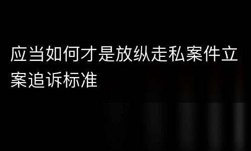 应当如何才是放纵走私案件立案追诉标准