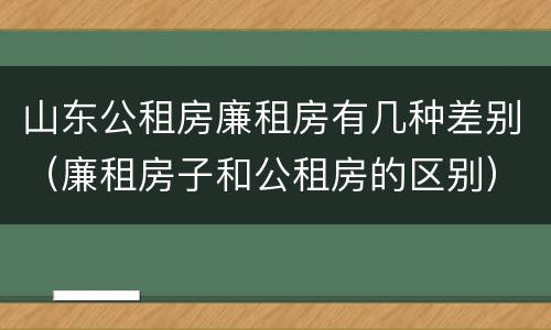 山东公租房廉租房有几种差别（廉租房子和公租房的区别）