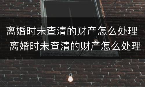 离婚时未查清的财产怎么处理 离婚时未查清的财产怎么处理好