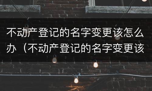不动产登记的名字变更该怎么办（不动产登记的名字变更该怎么办）
