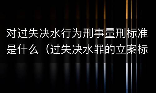 对过失决水行为刑事量刑标准是什么（过失决水罪的立案标准）