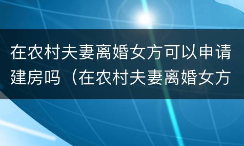 在农村夫妻离婚女方可以申请建房吗（在农村夫妻离婚女方可以申请建房吗）