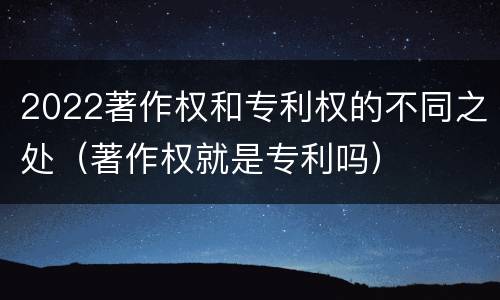 2022著作权和专利权的不同之处（著作权就是专利吗）