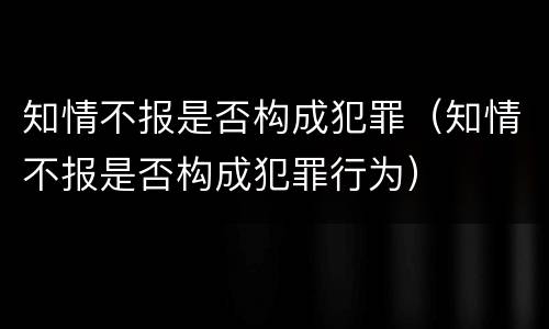 知情不报是否构成犯罪（知情不报是否构成犯罪行为）