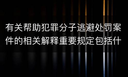 有关帮助犯罪分子逃避处罚案件的相关解释重要规定包括什么