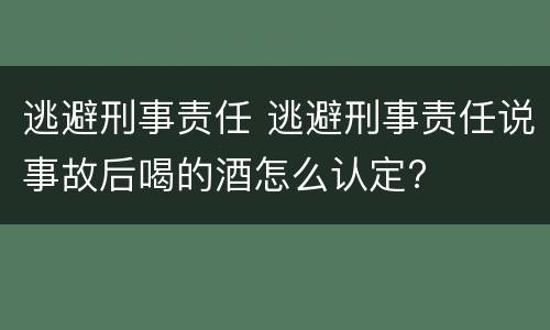 逃避刑事责任 逃避刑事责任说事故后喝的酒怎么认定?