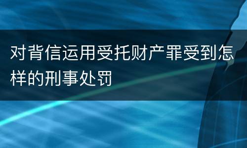 对背信运用受托财产罪受到怎样的刑事处罚