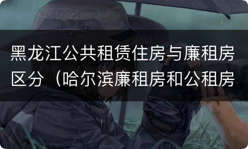 黑龙江公共租赁住房与廉租房区分（哈尔滨廉租房和公租房有什么区别）