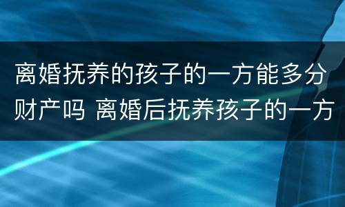 离婚抚养的孩子的一方能多分财产吗 离婚后抚养孩子的一方得到的财产多