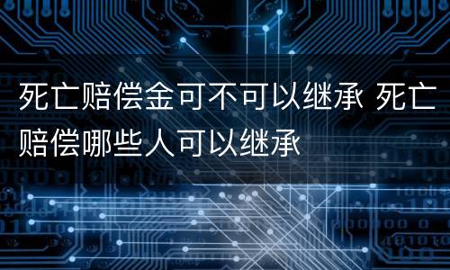 死亡赔偿金可不可以继承 死亡赔偿哪些人可以继承
