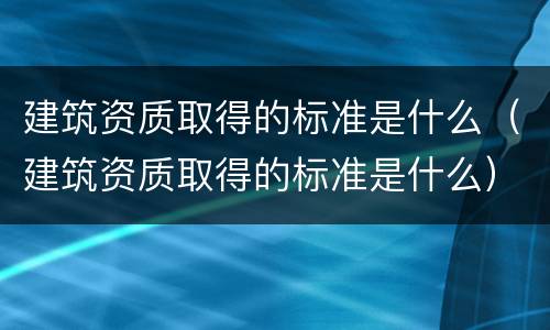 建筑资质取得的标准是什么（建筑资质取得的标准是什么）