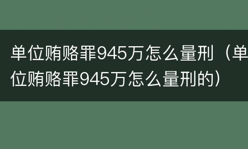 单位贿赂罪945万怎么量刑（单位贿赂罪945万怎么量刑的）