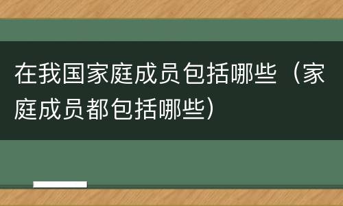 在我国家庭成员包括哪些（家庭成员都包括哪些）