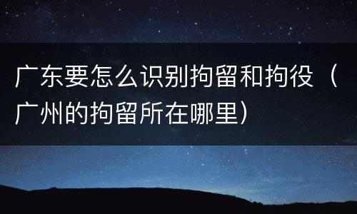 广东要怎么识别拘留和拘役（广州的拘留所在哪里）