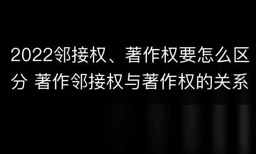 2022邻接权、著作权要怎么区分 著作邻接权与著作权的关系
