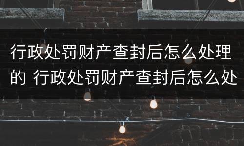 行政处罚财产查封后怎么处理的 行政处罚财产查封后怎么处理的呢