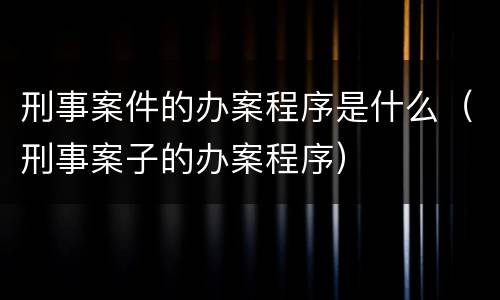 刑事案件的办案程序是什么（刑事案子的办案程序）