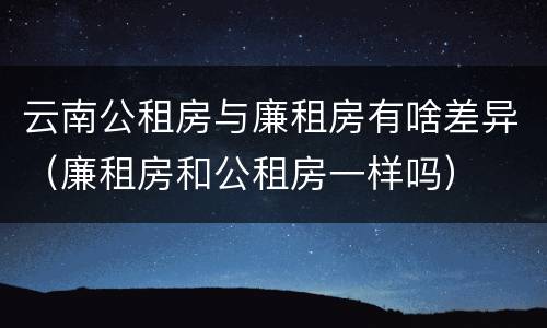云南公租房与廉租房有啥差异（廉租房和公租房一样吗）