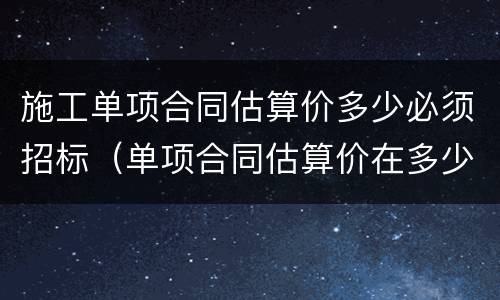 施工单项合同估算价多少必须招标（单项合同估算价在多少万元人民币以上必须招标）