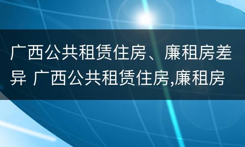 广西公共租赁住房、廉租房差异 广西公共租赁住房,廉租房差异分析