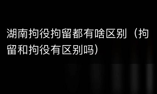 湖南拘役拘留都有啥区别（拘留和拘役有区别吗）