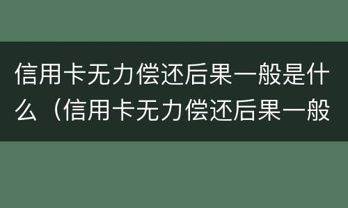 信用卡无力偿还后果一般是什么（信用卡无力偿还后果一般是什么样的）