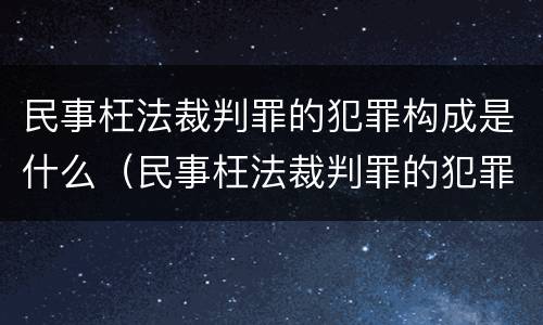 民事枉法裁判罪的犯罪构成是什么（民事枉法裁判罪的犯罪构成是什么）