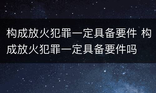 构成放火犯罪一定具备要件 构成放火犯罪一定具备要件吗