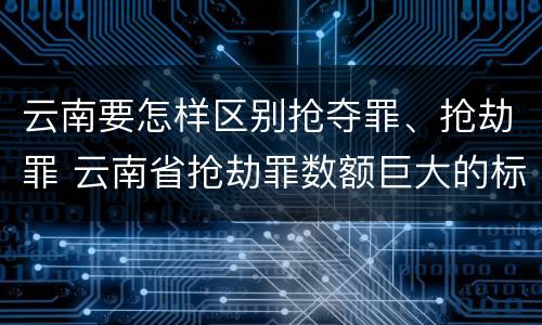 云南要怎样区别抢夺罪、抢劫罪 云南省抢劫罪数额巨大的标准