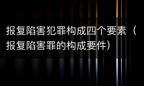 报复陷害犯罪构成四个要素（报复陷害罪的构成要件）
