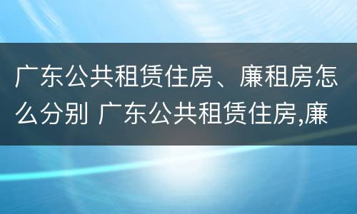 广东公共租赁住房、廉租房怎么分别 广东公共租赁住房,廉租房怎么分别买卖