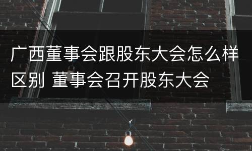广西董事会跟股东大会怎么样区别 董事会召开股东大会
