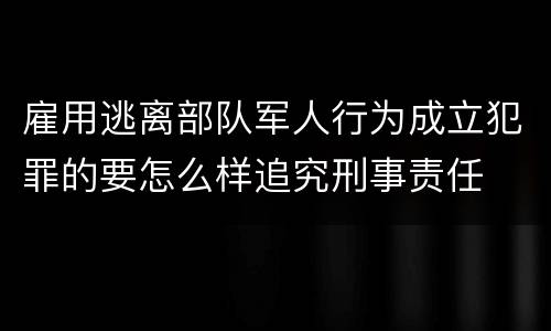 雇用逃离部队军人行为成立犯罪的要怎么样追究刑事责任