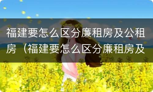 福建要怎么区分廉租房及公租房（福建要怎么区分廉租房及公租房的区别）