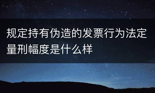 规定持有伪造的发票行为法定量刑幅度是什么样