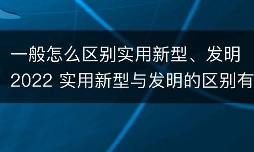 一般怎么区别实用新型、发明2022 实用新型与发明的区别有哪些