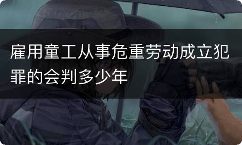 雇用童工从事危重劳动成立犯罪的会判多少年