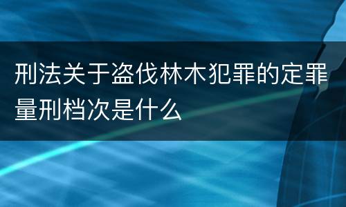 刑法关于盗伐林木犯罪的定罪量刑档次是什么