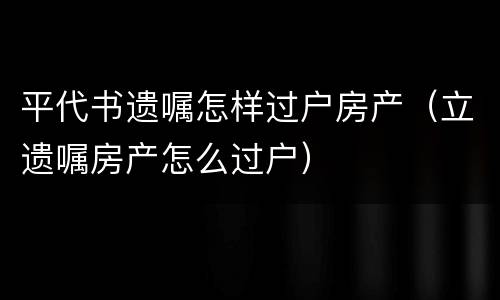 平代书遗嘱怎样过户房产（立遗嘱房产怎么过户）