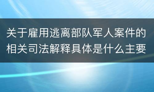 关于雇用逃离部队军人案件的相关司法解释具体是什么主要内容