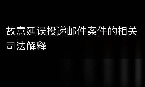 故意延误投递邮件案件的相关司法解释