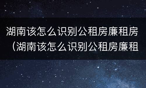 湖南该怎么识别公租房廉租房（湖南该怎么识别公租房廉租房呢）