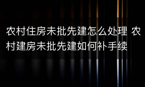 农村住房未批先建怎么处理 农村建房未批先建如何补手续